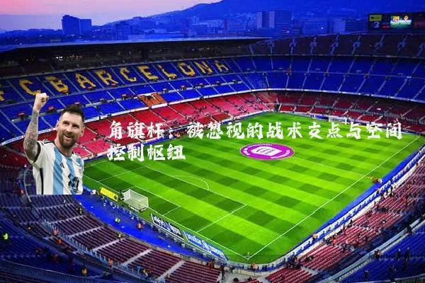 角旗杆:被忽视的战术支点与空间控制枢纽