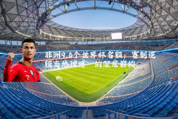 非洲9.5个世界杯名额:赛制逻辑与地理博弈的深层解构
